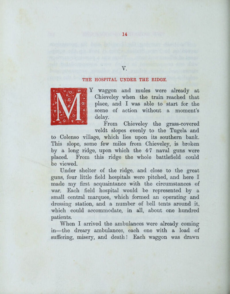 V. THE HOSPITAL UNDER THE RIDGE. IY waggon and mules were already at Chieveley when the train reached that place, and I was able to start for the scene of action without a moment’s delay. From Chieveley the grass-covered veldt slopes evenly to the Tugela and to Colenso village, which lies upon its southern bank. This slope, some few miles from Chieveley, is broken by a long ridge, upon which the 4 7 naval guns were placed. From this ridge the whole battlefield could be viewed. Under shelter of the ridge, and close to the great guns, four little field hospitals were pitched, and here I made my first acquaintance with the circumstances of war. Each field hospital would be represented by a small central marquee^ which formed an operating and dressing station, and a number of bell tents around it, which could accommodate, in all, about one hundred patients. When I arrived the ambulances were already coming in—the dreary ambulances, each one with a load of suffering, misery, and death! Each waggon was drawn