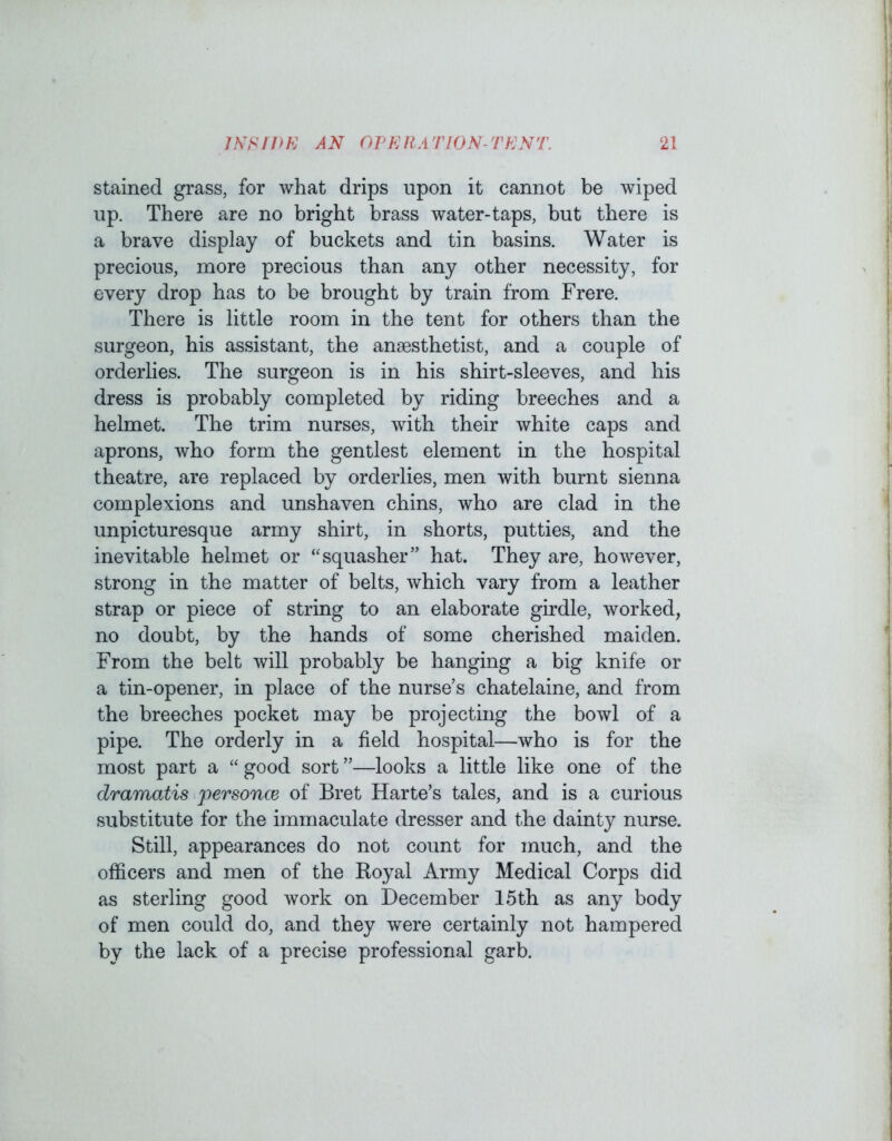 Stained grass, for what drips upon it cannot be wiped up. There are no bright brass water-taps, but there is a brave display of buckets and tin basins. Water is precious, more precious than any other necessity, for every drop has to be brought by train from Frere. There is little room in the tent for others than the surgeon, his assistant, the anaesthetist, and a couple of orderlies. The surgeon is in his shirt-sleeves, and his dress is probably completed by riding breeches and a helmet. The trim nurses, with their white caps and aprons, who form the gentlest element in the hospital theatre, are replaced by orderlies, men with burnt sienna complexions and unshaven chins, who are clad in the unpicturesque army shirt, in shorts, putties, and the inevitable helmet or “squasher” hat. They are, however, strong in the matter of belts, which vary from a leather strap or piece of string to an elaborate girdle, worked, no doubt, by the hands of some cherished maiden. From the belt will probably be hanging a big knife or a tin-opener, in place of the nurse’s chatelaine, and from the breeches pocket may be projecting the bowl of a pipe. The orderly in a field hospital—who is for the most part a “ good sort ”—looks a little like one of the dramatis personce of Bret Harte’s tales, and is a curious substitute for the immaculate dresser and the dainty nurse. Still, appearances do not count for much, and the officers and men of the Royal Army Medical Corps did as sterling good work on December 15th as any body of men could do, and they were certainly not hampered by the lack of a precise professional garb.