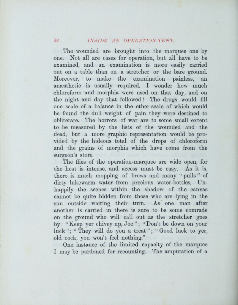 ±2 JNHWK AN (JVKIIATION-TKNT, The wounded are brought into the marquee one by one. Not all are cases for operation, but all have to be examined, and an examination is more easily carried out on a table than on a stretcher or the bare ground. Moreover, to make the examination painless, an anaesthetic is usually required. I wonder how much chloroform and morphia were used on that day, and on the night and day that followed ! The drugs would fill one scale of a balance in the other scale of which would be found the dull weight of pain they were destined to obliterate. The horrors of war are to some small extent to be measured by the lists of the wounded and the dead, but a more graphic representation would be pro- vided by the hideous total of the drops of chloroform and the grains of morphia which have come from the surgeon’s store. The flies of the operation-marquee are wide open, for the heat is intense, and access must be easy. As it is, there is much mopping of brows and many “ pulls ” of dirty lukewarm water from precious water-bottles. Un- happily the scenes within the shadow of the canvas cannot be quite hidden from those who are lying in the sun outside waiting their turn. As one man after another is carried in there is sure to be some comrade on the ground who will call out as the stretcher goes by; “ Keep yer chivey up, Joe ”; “Don’t be down on your luck ”; “ They will do you a treat ”; “ Good luck to yer, old cock, you won’t feel nothing.” One instance of the limited capacity of the marquee