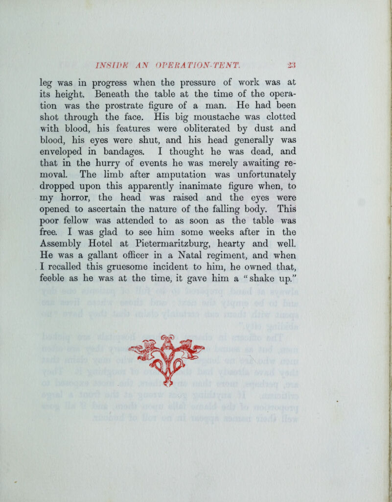 INS I If h: AN ormUTlON-TENT. 2:i leg was in progress when the pressure of work was at its height. Beneath the table at the time of the opera- tion was the prostrate figure of a man. He had been shot through the face. His big moustache was clotted with blood, his features were obliterated by dust and blood, his eyes were shut, and his head generally was enveloped in bandages. I thought he was dead, and that in the hurry of events he was merely awaiting re- moval. The limb after amputation was unfortunately dropped upon this apparently inanimate figure when, to my horror, the head was raised and the eyes were opened to ascertain the nature of the falling body. This poor feilow was attended to as soon as the table was free. I was glad to see him some weeks after in the Assembly Hotel at Pietermaritzburg, hearty and well. He was a gallant officer in a Natal regiment, and when I recalled this gruesome incident to him, he owned that, feeble as he was at the time, it gave him a “shake up.’’