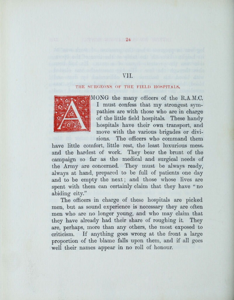 VII. THE SI RGKON.S OF THE FIELD HOSPITALS. ONG the many officers of the R.A.M.C. I must confess that my strongest sym- pathies are with those who are in charge of the little field hospitals. These handy hospitals have their own transport, and move with the various brigades or divi- sions. The officers who command them have little comfort, little rest, the least luxurious mess, and the hardest of work. They bear the brunt of the campaign so far as the medical and surgical needs of the Army are concerned. They must be always ready, always at hand, prepared to be full of patients one day and to be empty the next; and those whose lives are spent with them can certainly claim that they have “ no abiding city.” The officers in charge of these hospitals are picked men, but as sound experience is necessary they are often men who are no longer young, and who may claim that they have already had their share of roughing it. They are, perhaps, more than any others, the most exposed to criticism. If anything goes wrong at the front a large proportion of the blame falls upon them, and if all goes well their names appear in no roll of honour.
