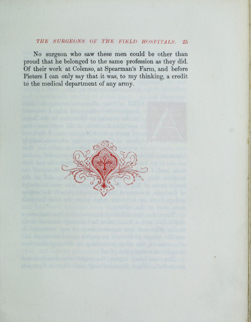 No surgeon who saw these men could be other than proud that he belonged to the same profession as they did. Of their work at Colenso, at Spearman’s Farm, and before Pieters I can only say that it was, to my thinking, a credit to the medical department of any army. I