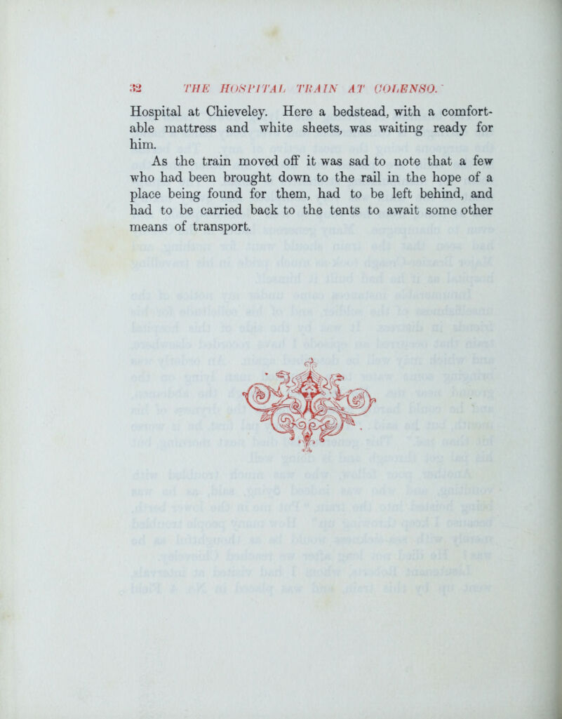 1 THE HoSriTAI. rl{A7^ AT OOI^ENHO. Hospital at Chieveley. Here a bedstead, with a comfort* able mattress and white sheets, was waiting ready for him. As the train moved off it was sad to note that a few who had been brought down to the rail in the hope of a place being found for them, had to be left behind, and had to be carried back to the tents to await some other means of transport. i