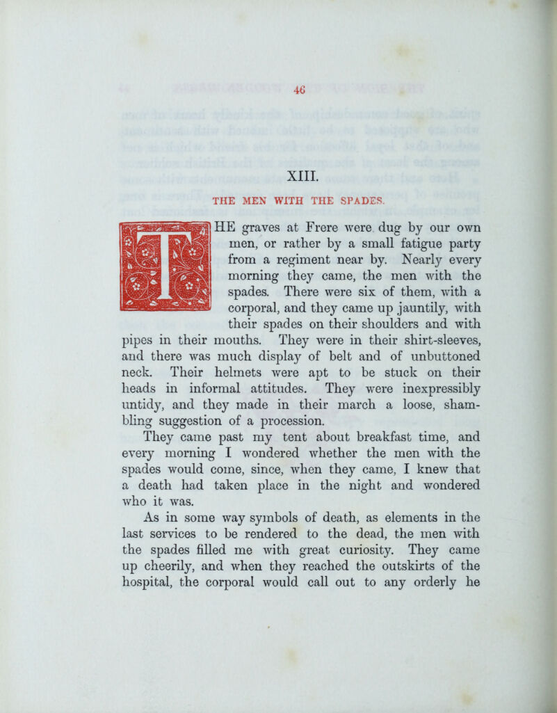 XIII. THE MEN WITH THE SPADES. HE graves at Frere were dug by our own men, or ratber by a small fatigue party from a regiment near by. Nearly every morning the}^ came, the men with the spades. There were six of them, with a corporal, and they came up jauntily, with their spades on their shoulders and with pipes in their mouths. They were in their shirt-sleeves, and there was much display of belt and of unbuttoned neck. Their helmets were apt to be stuck on their heads in informal attitudes. They were inexpressibly untidy, and they made in their march a loose, sham- bhng suggestion of a procession. They came past my tent about breakfast time, and every morning I wondered whether the men with the spades would come, since, when they came, I knew that a death had taken place in the night and wondered who it was. As in some way symbols of death, as elements in the last services to be rendered to the dead, the men with the spades filled me with great curiosity. They came up cheerily, and when they reached the outskirts of the hospital, the corporal would call out to any orderly he