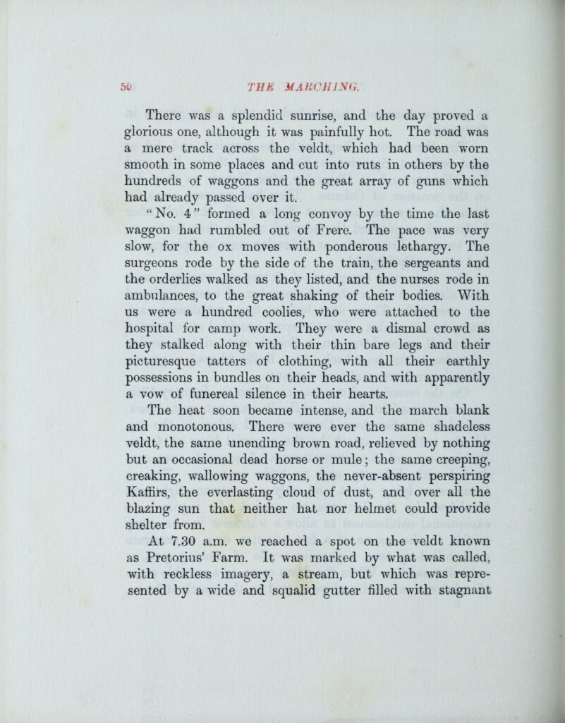1 THU MAUCJllNij. There was a splendid sunrise, and the day proved a glorious one, although it was painfully hot. The road was a mere track across the veldt, which had been worn smooth in some places and cut into ruts in others by the hundreds of waggons and the great array of guns which had already passed over it. “No. 4” formed a long convoy by the time the last waggon had rumbled out of Frere. The pace was very slow, for the ox moves with ponderous lethargy. The surgeons rode by the side of the train, the sergeants and the orderlies walked as they listed, and the nurses rode in ambulances, to the great shaking of their bodies. With us were a hundred coolies, who were attached to the hospital for camp work. They were a dismal crowd as they stalked along with their thin bare legs and their picturesque tatters of clothing, with all their earthly possessions in bundles on their heads, and with apparently a vow of funereal silence in their hearts. The heat soon became intense, and the march blank and monotonous. There were ever the same shadeless veldt, the same unending brown road, relieved by nothing but an occasional dead horse or mule; the same creeping, creaking, wallowing waggons, the never-absent perspiring Kaflfirs, the everlasting cloud of dust, and over all the blazing sun that neither hat nor helmet could provide shelter from. At 7.30 a.m. we reached a spot on the veldt known as Pretorius’ Farm. It was marked by what was called, with reckless imagery, a stream, but which was repre- sented by a wide and squalid gutter filled with stagnant i