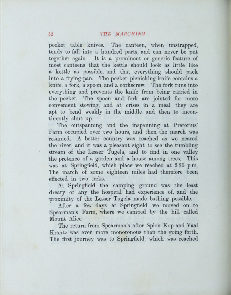 pocket table knives. The canteen, when unstrapped, tends to fall into a hundred parts, and can never be put together again. It is a prominent or generic feature of most canteens that the kettle should look as little like a kettle as possible, and that everything should pack into a frying-pan. The pocket picnicking knife contains a knife, a fork, a spoon, and a corkscrew. The fork runs into everything and prevents the knife from being carried in the pocket. The spoon and fork are jointed for more convenient stowing, and at crises in a meal they are apt to bend weakly in the middle and then to incon- tinently shut up. The outspanning and the inspanning at Pretorius’ Parm occupied over two hours, and then the march was resumed. A better country was reached as we neared the river, and it was a pleasant sight to see the tumbling stream of the Lesser Tugela, and to find in one valley the pretence of a garden and a house among trees. This was at Springfield, which place we reached at 2.30 p.m. The march of some eighteen miles had therefore been effected in two treks. At Springfield the camping ground was the least dreary of any the hospital had experience of, and the proximity of the Lesser Tugela made bathing possible. After a few days at Springfield we moved on to Spearman’s Farm, where we camped by the hill called Mount Alice. The return from Spearman’s after Spion Kop and Vaal Krantz was even more monotonous than the going forth. The first journey was to Springfield, which was reached