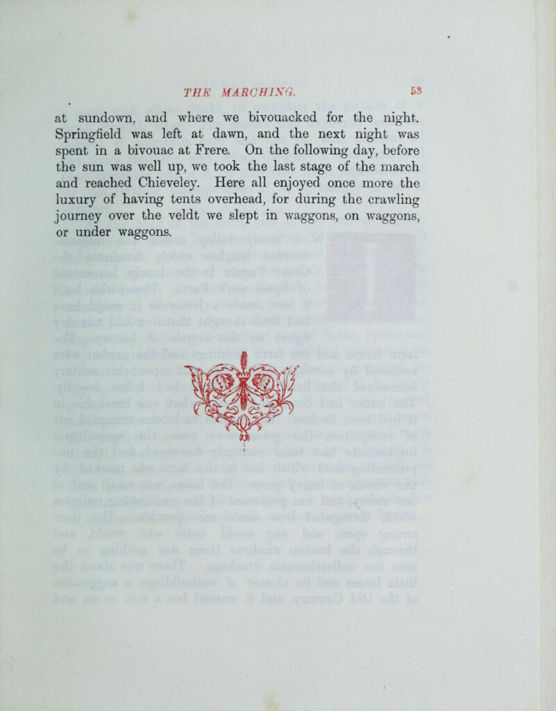 at sundown, and where we bivouacked for the night. Springfield was left at dawn, and the next night was spent in a bivouac at Frere. On the following day, before the sun was well up, we took the last stage of the march and reached Chieveley. Here all enjoyed once more the luxury of having tents overhead, for during the crawling journey over the veldt we slept in waggons, on waggons, or under waggons.