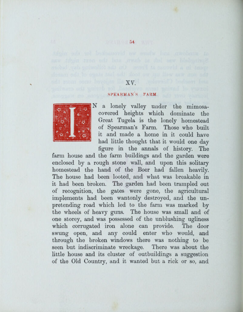 XV. speakman’s farm N a lonely valley under the mimosa- covered heights which dominate the Great Tugela is the lonely homestead of Spearman’s Farm. Those who built it and made a home in it could have had little thought that it would one day figure in the annals of history. The farm house and the farm buildings and the garden were enclosed by a rough stone wall, and upon this solitary homestead the hand of the Boer had fallen heavily. The house had been looted, and what was breakable in it had been broken. The garden had been trampled out of recognition, the gates were gone, the agricultural implements had been wantonly destroyed, and the un- pretending road which led to the farm was marked by the wheels of heavy guns. The house was small and of one storey, and was possessed of the unblushing ugliness which corrugated iron alone can provide. The door swung open, and any could enter who would, and through the broken windows there was nothing to be seen but indiscriminate wreckage. There was about the little house and its cluster of outbuildings a suggestion of the Old Country, and it wanted but a rick or so, and