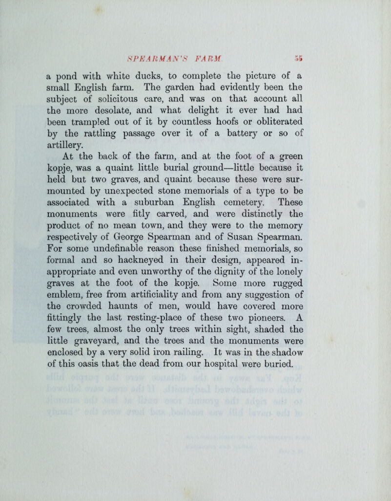 SPK\A RMA SFA RM a pond with white ducks, to complete the picture of a small English farm. The garden had evidently been the subject of solicitous care, and was on that account all the more desolate, and what delight it ever had had been trampled out of it by countless hoofs or obliterated by the rattling passage over it of a battery or so of artillery. At the hack of the farm, and at the foot of a green kopje, was a quaint little burial ground—little because it held but two graves, and quaint because these were sur- mounted by unexpected stone memorials of a type to be associated with a suburban English cemetery. These monuments were fitly carved, and were distinctly the product of no mean town, and they were to the memory respectively of George Spearman and of Susan Spearman. For some undefinable reason these finished memorials, so formal and so hackneyed in their design, appeared in- appropriate and even unworthy of the dignity of the lonely graves at the foot of the kopje. Some more rugged emblem, free from artificiality and from any suggestion of the crowded haunts of men, would have covered more fittingly the last resting-place of these two pioneers. A few trees, almost the only trees within sight, shaded the little graveyard, and the trees and the monuments were enclosed by a very solid iron railing. It was in the shadow of this oasis that the dead from our hospital were buried.