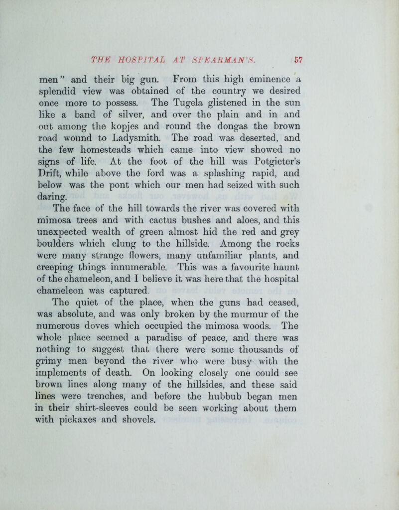 men” and their big gun. From this high eminence a splendid view was obtained of the country we desired once more to possess. The Tugela glistened in the sun like a band of silver, and over the plain and in and out among the kopjes and round the dongas the brown road wound to Ladysmith. The road was deserted, and the few homesteads which came into view showed no signs of life. At the foot of the hill was Potgieter’s Drift, while above the ford was a splashing rapid, and below was the pont which our men had seized with such daring. The face of the hill towards the river was covered with mimosa trees and with cactus bushes and aloes, and this unexpected wealth of green almost hid the red and grey boulders which clung to the hillside. Among the rocks were many strange flowers, many unfamiliar plants, and creeping things innumerable. This was a favourite haunt of the chameleon, and I believe it was here that the hospital chameleon was captured The quiet of the place, when the guns had ceased, was absolute, and was only broken by the murmur of the numerous doves which occupied the mimosa woods. The whole place seemed a paradise of peace, and there was nothing to suggest that there were some thousands of grimy men beyond the river who were busy with the implements of death. On looking closely one could see brown lines along many of the hillsides, and these said lines were trenches, and before the hubbub began men in their shirt-sleeves could be seen working about them with pickaxes and shovels.