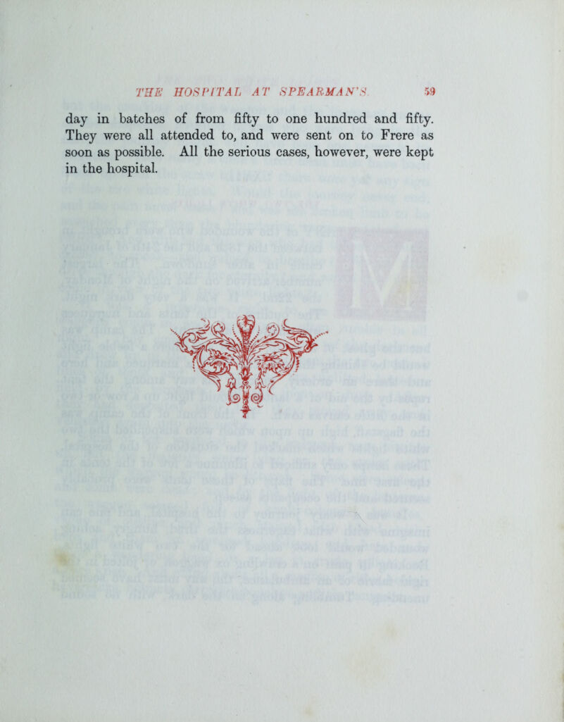 day in batches of from fifty to one hundred and fifty. They were all attended to, and were sent on to Frere as soon as possible. All the serious cases, however, were kept in the hospital.