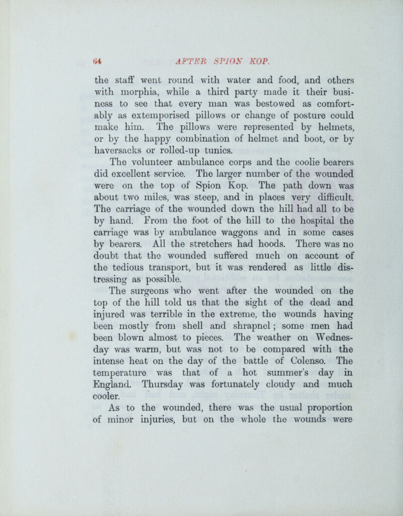 the staff went round with water and food, and others with morphia, while a third party made it their busi- ness to see that every man was bestowed as comfort- ably as extemporised pillows or change of posture could make him. The pillows were represented by helmets, or by the happy combination of helmet and boot, or by haversacks or rolled-up tunics. The volunteer ambulance corps and the coolie bearers did excellent service. The larger number of the wounded were on the top of Spion Kop. The path down was about two miles, was steep, and in places very difficult. The carriage of the wounded down the hill had all to be by hand. From the foot of the hill to the hospital the carriage was by ambulance waggons and in some cases by bearers. All the stretchers had hoods. There was no doubt that the wounded suffered much on account of the tedious transport, but it was rendered as little dis- tressing as possible. The surgeons who went after the wounded on the top of the hill told us that the sight of the dead and injured was terrible in the extreme, the wounds having been mostly from shell and shrapnel; some men had been blown almost to pieces. The weather on Wednes- day was warm, but was not to be compared with the intense heat on the day of the battle of Colenso. The temperature was that of a hot summer’s day in England. Thursday was fortunately cloudy and much cooler. As to the wounded, there was the usual proportion of minor injuries, but on the whole the wounds were