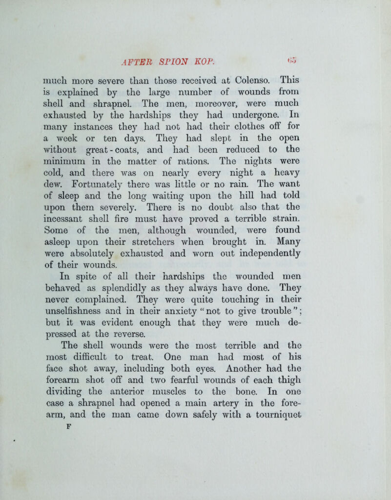 much more severe than those received at Colenso. This is explained by the large number of wounds from shell and shrapnel. The men, moreover, were much exhausted by the hardships they had undergone. In many instances they had not had their clothes off for a week or ten days. They had slept in the open without great - coats, and had been reduced to the minimum in the matter of rations. The nights were cold, and there was on nearly every night a heavy dew. Fortunately there was little or no rain. The want of sleep and the long waiting upon the hill had told upon them severely. There is no doubt also that the incessant shell fire must have proved a terrible strain. Some of the men, although wounded, were found asleep upon their stretchers when brought in. Many were absolutely exhausted and worn out independently of their wounds. In spite of all their hardships the wounded men behaved as splendidly as they always have done. The}^ never complained. They were quite touching in their unselfishness and in their anxiety “ not to give trouble ”; but it was evident enough that they were much de- pressed at the reverse. The shell wounds were the most terrible and the most difficult to treat. One man had most of his face shot away, including both eyes. Another had the forearm shot off and two fearful wounds of each thigh dividing the anterior muscles to the bone. In one case a shrapnel had opened a main artery in the fore- arm, and the man came down safely with a tourniquet F