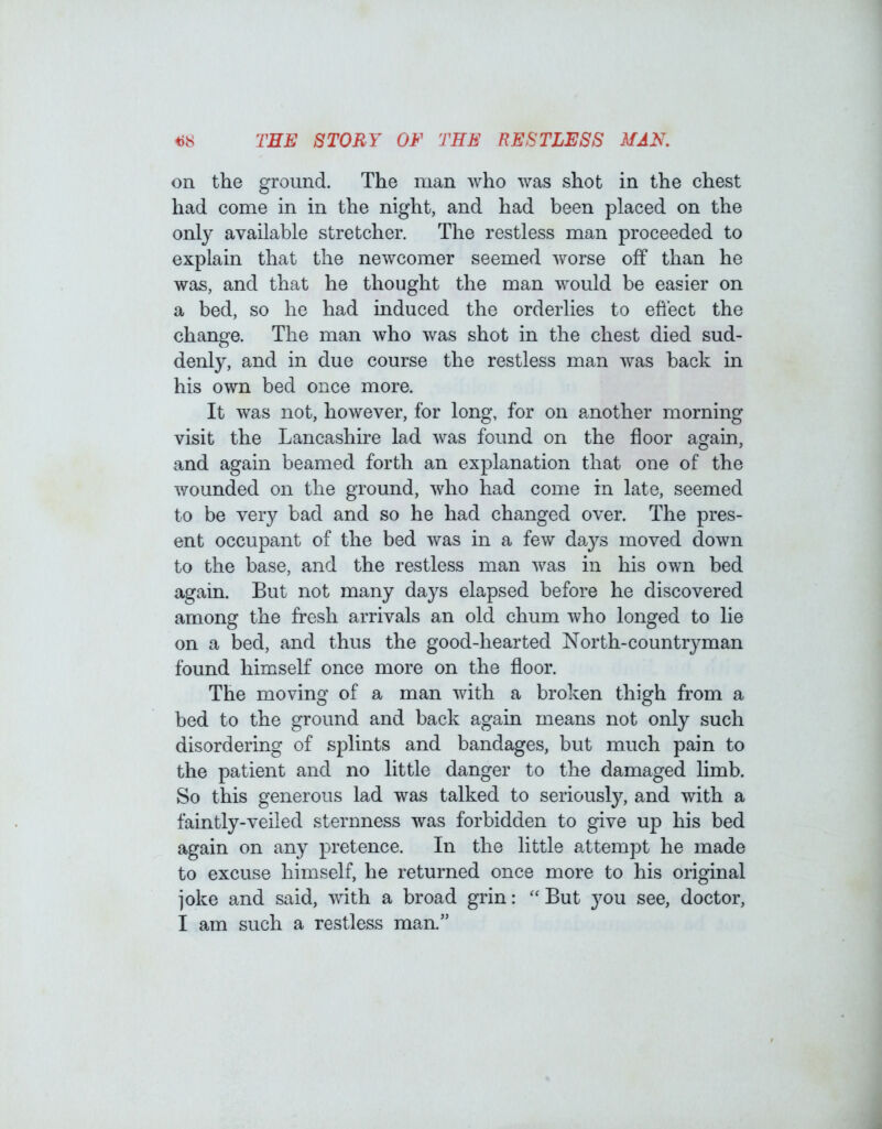 *)8 TEE STORY OF THE RESTLESS MAN. on the ground. The man who was shot in the chest had come in in the night, and had been placed on the only available stretcher. The restless man proceeded to explain that the newcomer seemed worse off than he was, and that he thought the man would be easier on a bed, so he had induced the orderlies to effect the change. The man who was shot in the chest died sud- denly, and in due course the restless man was back in his own bed once more. It was not, however, for long, for on another morning visit the Lancashire lad was found on the floor again, and again beamed forth an explanation that one of the wounded on the ground, who had come in late, seemed to be very bad and so he had changed over. The pres- ent occupant of the bed was in a few days moved down to the base, and the restless man was in his own bed again. But not many days elapsed before he discovered among the fresh arrivals an old chum who longed to lie on a bed, and thus the good-hearted North-countryman found himself once more on the floor. The moving of a man with a broken thigh from a bed to the ground and back again means not only such disordering of splints and bandages, but much pain to the patient and no little danger to the damaged limb. So this generous lad was talked to seriously, and with a faintly-veiled sternness was forbidden to give up his bed again on any pretence. In the little attempt he made to excuse himself, he returned once more to his original joke and said, with a broad grin: “ But }mu see, doctor, I am such a restless man.”