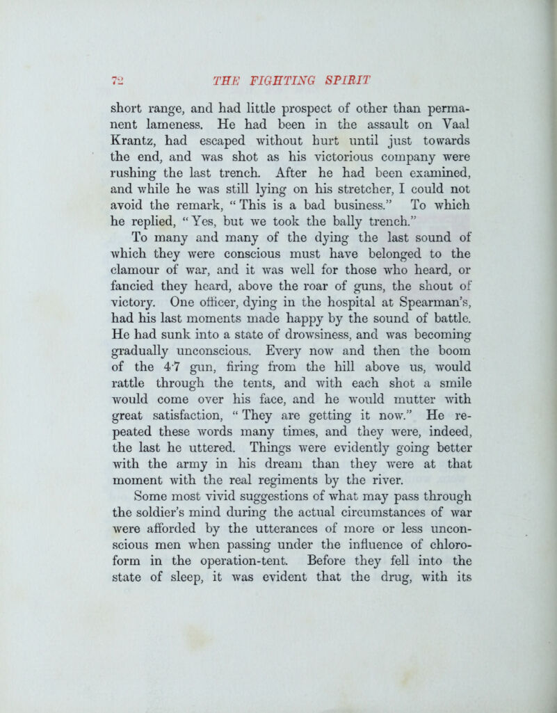 short range, and had little prospect of other than perma- nent lameness. He had been in the assault on Vaal Krantz, had escaped without hurt until just towards the end, and was shot as his victorious company were rushing the last trench. After he had been examined, and while he was still lying on his stretcher, I could not avoid the remark, “ This is a bad business.” To which he replied, “Yes, but we took the bally trench.” To many and many of the dying the last sound of which they were conscious must have belonged to the clamour of war, and it was well for those who heard, or fancied they heard, above the roar of guns, the shout of victory. One officer, dying in the hospital at Spearman’s, had his last moments made happy by the sound of battle. He had sunk into a state of drowsiness, and was becoming gradually unconscious. Every now and then the boom of the 4 7 gun, firing from the hill above us, would rattle through the tents, and with each shot a smile would come over his face, and he would mutter with great satisfaction, “ They are getting it now.” He re- peated these words many times, and they were, indeed, the last he uttered. Things were evidently going better with the army in his dream than they were at that moment with the real regiments by the river. Some most vivid suggestions of what may pass through the soldier’s mind during the actual circumstances of war were afforded by the utterances of more or less uncon- scious men when passing under the influence of chloro- form in the operation-tent. Before they fell into the state of sleep, it was evident that the drug, with its
