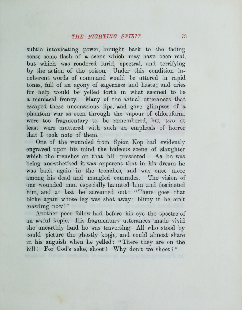 subtle intoxicating power, brought back to the fading sense some flash of a scene which may have been real, but which was rendered lurid, spectral, and terrifying by the action of the poison. Under this condition in- coherent words of command would be uttered in rapid tones, full of an agony of eagerness and haste; and cries for help would be yelled forth in what seemed to be a maniacal frenzy. Many of the actual utterances that escaped these unconscious lips, and gave glimpses of a phantom war as seen through the vapour of chloroform, were too fragmentary to be remembered, but two at least were muttered with such an emphasis of horror that I took note of them. One of the wounded from Spion Kop had evidently engraved upon his mind the hideous scene of slaughter which the trenches on that hill presented. As he was being anaesthetised it was apparent that in his dream he was back again in the trenches, and was once more among his dead and mangled comrades. The vision of one wounded man especially haunted him and fascinated him, and at last he screamed out: “ There goes that bloke again whose leg was shot away; blimy if he ain’t crawling now! ” Another poor fellow had before his eye the spectre of an awful kopje. His fragmentary utterances made vivid the unearthly land he was traversing. All who stood by could picture the ghostly kopje, and could almost share in his anguish when he yelled: “ There they are on the hill! For God’s sake, shoot! Why don’t we shoot ? ”
