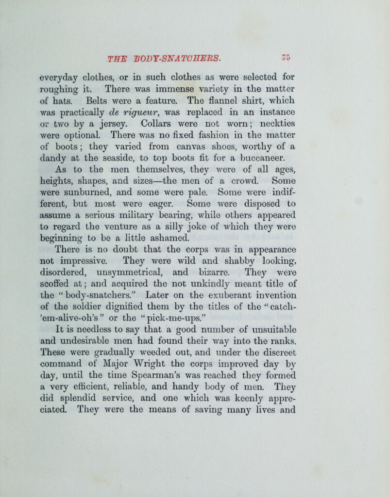 everyday clotlies, or in such clothes as were selected for roughing it. There was immense variety in the matter of hats. Belts were a feature. The flannel shirt, which was practically de rigueur, was replaced in an instance or two by a jersey. Collars were not worn; neckties were optional. There was no fixed fashion in the matter of boots; they varied from canvas shoes, worthy of a dandy at the seaside, to top boots fit for a buccaneer. As to the men themselves, they were of all ages, heights, shapes, and sizes—the men of a crowd. Some were sunburned, and some were pale. Some were indif- ferent, but most were eager. Some were disposed to assume a serious military bearing, while others appeared to regard the venture as a silly joke of which they were beginning to be a little ashamed. There is no doubt that the corps was in appearance not impressive. They were wild and shabby looking, disordered, unsymmetrical, and bizarre. They were scoffed at; and acquired the not unkindly meant title of the “body-snatchers.” Later on the exuberant invention of the soldier dignified them by the titles of the “ catch- ’em-alive-olTs” or the “pick-me-ups.” It is needless to say that a good number of unsuitable and undesirable men had found their way into the ranks. These were gradually weeded out, and under the discreet command of Major Wright the corps improved day by day, until the time Spearman’s was reached they formed a very eflicient, reliable, and handy body of men. They did splendid service, and one which was keenly appre- ciated. They were the means of saving many lives and