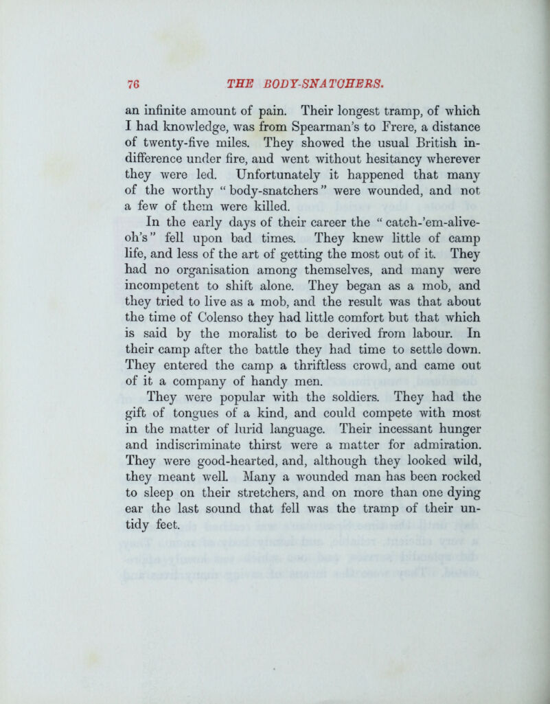 an infinite amount of pain. Their longest tramp, of which I had knowledge, was from Spearman’s to Frere, a distance of twenty-five miles. They showed the usual British in- difference under fire, and went without hesitancy wherever they were led. Unfortunately it happened that many of the worthy “ body-snatchers ” were wounded, and not a few of them were killed. In the early days of their career the “ catch-’em-alive- oh’s” fell upon bad times. They knew little of camp life, and less of the art of getting the most out of it. They had no organisation among themselves, and many were incompetent to shift alone. They began as a mob, and they tried to live as a mob, and the result was that about the time of Colenso they had little comfort but that which is said by the moralist to be derived from labour. In their camp after the battle they had time to settle down. They entered the camp a thriftless crowd, and came out of it a company of handy men. They were popular with the soldiers. They had the gift of tongues of a kind, and could compete with most in the matter of lurid language. Their incessant hunger and indiscriminate thirst were a matter for admiration. They were good-hearted, and, although they looked wild, they meant well Many a w’ounded man has been rocked to sleep on their stretchers, and on more than one dying ear the last sound that fell was the tramp of their un- tidy feet.