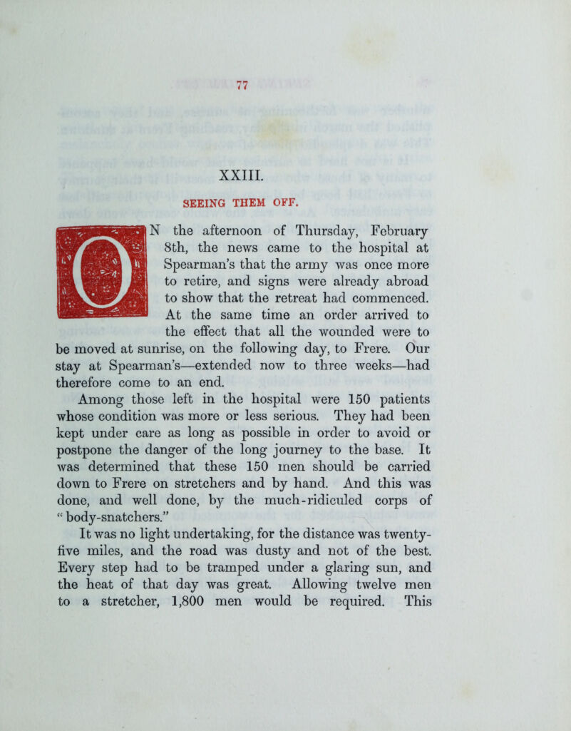 XXIII. SEEING THEM OFF. UN the afternoon of Thursday, February 8th, the news came to the hospital at Spearman’s that the army was once more to retire, and signs were already abroad to show that the retreat had commenced. At the same time an order arrived to the effect that all the wounded were to be moved at sunrise, on the following day, to Frere. Our stay at Spearman’s—extended now to three weeks—had therefore come to an end. Among those left in the hospital were 150 patients whose condition was more or less serious. They had been kept under care as long as possible in order to avoid or postpone the danger of the long journey to the base. It was determined that these 150 men should be carried down to Frere on stretchers and by hand. And this was done, and well done, by the much-ridiculed corps of “ body-snatchers.” It was no light undertaking, for the distance was twenty- five miles, and the road was dust}'’ and not of the best. Every step had to be tramped under a glaring sun, and the heat of that day was great. Allowing twelve men to a stretcher, 1,800 men would be required. This