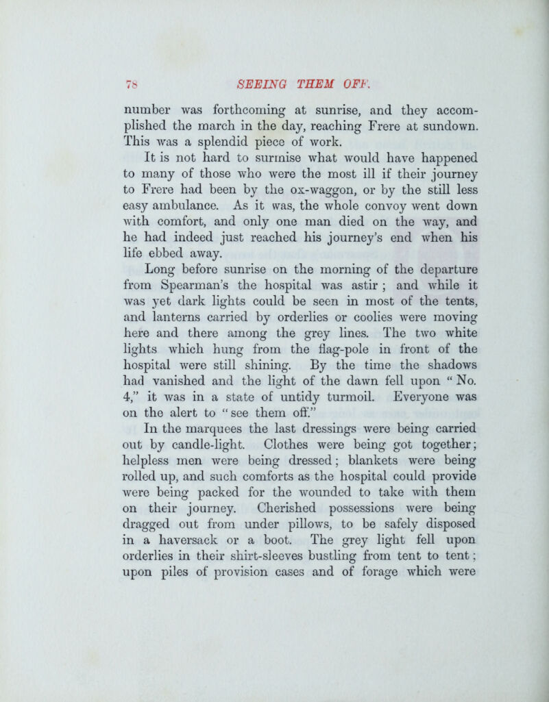 number was forthcoming at sunrise, and they accom- plished the march in the day, reaching Frere at sundown. This was a splendid piece of work. It is not hard to surmise what would have happened to many of those who were the most ill if their journey to Frere had been by the ox-waggon, or by the still less easy ambulance. As it was, the whole convoy went down with comfort, and only one man died on the way, and he had indeed just reached his journey’s end when his life ebbed away. Long before sunrise on the morning of the departure from Spearman’s the hospital was astir ; and while it was yet dark lights could be seen in most of the tents, and lanterns carried by orderlies or coolies were moving here and there among the grey lines. The two white lights which hung from the flag-pole in front of the hospital were still shining. By the time the shadows had vanished and the light of the dawn fell upon “ No. 4,” it was in a state of untidy turmoil. Everyone was on the alert to “see them off.” In the marquees the last dressings were being carried out by candle-light. Clothes were being got together; helpless men were being dressed; blankets were being rolled up, and such comforts as the hospital could provide were being packed for the wounded to take with them on their journey. Cherished possessions were being dragged out from under pillows, to be safely disposed in a haversack or a boot. The grey light fell upon orderlies in their shirt-sleeves bustling from tent to tent; upon piles of provision cases and of forage which were