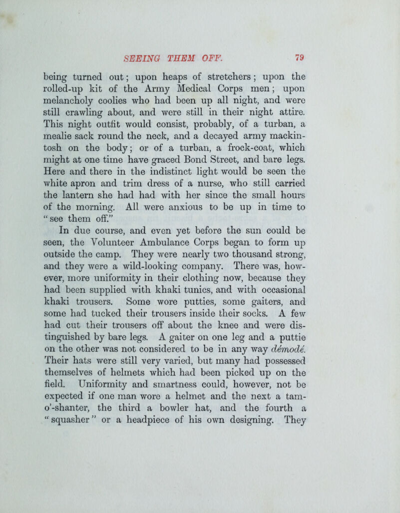 being turned out; upon heaps of stretchers; upon the rolled-up kit of the Army Medical Corps men; upon melancholy coolies who had been up all night, and were still crawling about, and were still in their night attire. This night outfit would consist, probably, of a turban, a mealie sack round the neck, and a decayed army mackin- tosh on the body; or of a turban, a frock-coat, which might at one time have graced Bond Street, and bare legs. Here and there in the indistinct light would be seen the white apron and trim dress of a nurse, who still carried the lantern she had had with her since the small hours of the morning. All were anxious to be up in time to “see them off.” In due course, and even yet before the sun could be seen, the Volunteer Ambulance Corps began to form up outside the camp. They were nearly two thousand strong, and they were a wild-looking company. There was, how- ever, more uniformity in their clothing now, because they had been supplied with khaki tunics, and with occasional khaki trousers. Some wore putties, some gaiters, and some had tucked their trousers inside their socks. A few had cut their trousers off about the knee and were dis- tinguished by bare legs. A gaiter on one leg and a puttie on the other was not considered to be in any way demode. Their hats were still very varied, but many had possessed themselves of helmets which had been picked up on the field. Uniformity and smartness could, however, not be expected if one man wore a helmet and the next a tam- o’-shanter, the third a bowler hat, and the fourth a “ squasher ” or a headpiece of his own designing. They