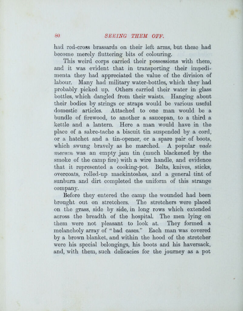 had red-cross brassards on their left arms, but these had become merely fluttering bits of colouring. This weird corps carried their possessions with them, and it was evident that in transporting their impedi- menta they had appreciated the value of the division of labour. Many had military water-bottles, which they had probably picked up. Others carried their water in glass bottles, which dangled from their waists. Hanging about their bodies by strings or straps would be various useful domestic articles. Attached to one man would be a bundle of firewood, to another a saucepan, to a third a kettle and a lantern. Here a man would have in the place of a sabre-tache a biscuit tin suspended by a cord, or a hatchet and a tin-opener, or a spare pair of boots, which swung bravely as he marched. A popular vade mecum was an empty jam tin (much blackened by the smoke of the camp fire) with a wire handle, and evidence that it represented a cooking-pot. Belts, knives, sticks, overcoats, rolled-up mackintoshes, and a general tint of sunburn and dirt completed the uniform of this strange company. Before they entered the camp the wounded had been brought out on stretchers. The stretchers were placed on the grass, side by side, in long rows which extended across the breadth of the hospital. The men lying on them were not pleasant to look at. They formed a melancholy array of “ bad cases.” Each man was covered by a brown blanket, and within the hood of the stretcher were his special belongings, his boots and his haversack, and, with them, such delicacies for the journey as a pot