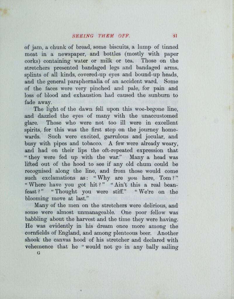 of jam, a chunk of bread, some biscuits, a lump of tinned meat in a newspaper, and bottles (mostly with paper corks) containing water or milk or tea. Those on the stretchers presented bandaged legs and bandaged arms, splints of all kinds, covered-up eyes and bound-up heads, and the general paraphernalia of an accident ward. Some of the faces were very pinched and pale, for pain and loss of blood and exhaustion had caused the sunburn to fade away. The light of the dawn fell upon this woe-begone line, and dazzled the eyes of many with the unaccustomed glare. Those who were not too ill were in excellent spirits, for this was the first step on the journey home- wards. Such were excited, garrulous and jocular, and busy with pipes and tobacco. A few were already weary, and had on their lips the oft-repeated expression that “ they were fed up with the war.” Many a head was lifted out of the hood to see if any old chum could be recognised along the line, and from those would come such exclamations as: “ Why are you here, Tom ? ” “ Where have you got hit ? ” “ Ain’t this a real bean- feast?” ‘‘Thought you were stiff.” “We’re on the blooming move at last.” Many of the men on the stretchers were delirious, and some were almost unmanageable. One poor fellow was babbling about the harvest and the time they were having. He was evidently in his dream once more among the cornfields of England, and among plenteous beer. Another shook the canvas hood of his stretcher and declared with vehemence that he “would not go in any bally sailing G