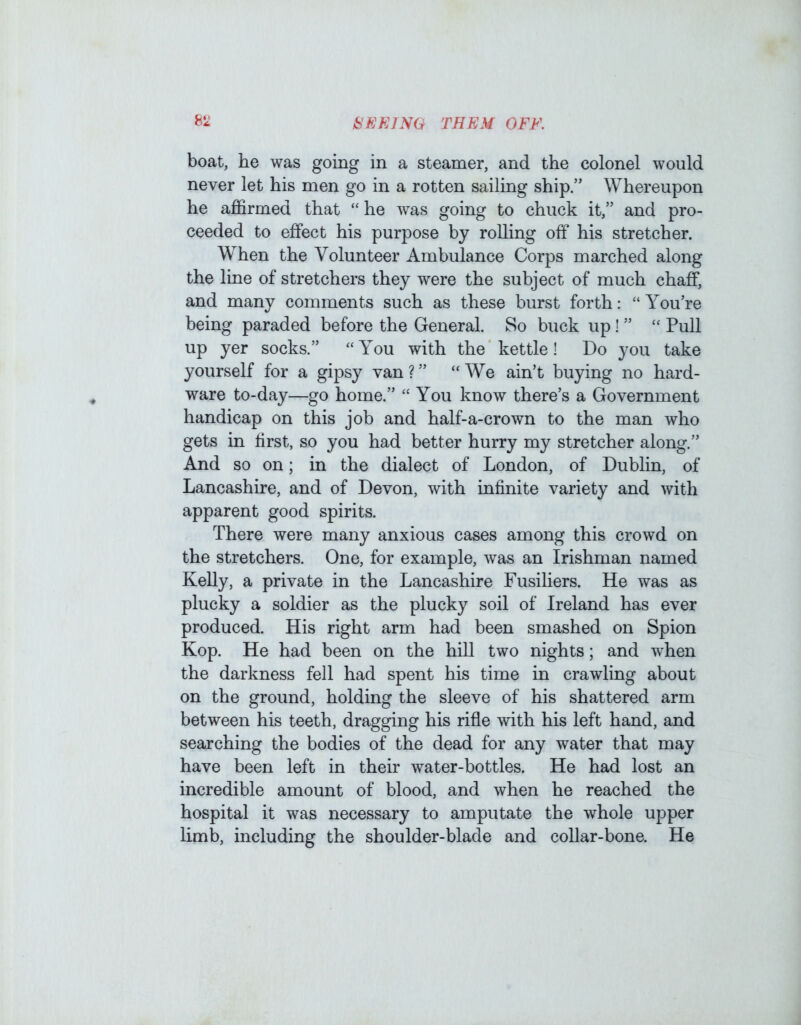 boat, he was going in a steamer, and the colonel would never let his men go in a rotten sailing ship.” Whereupon he affirmed that “ he was going to chuck it,” and pro- ceeded to effect his purpose by rolling off his stretcher. When the Volunteer Ambulance Corps marched along the line of stretchers they were the subject of much chaff, and many comments such as these burst forth: “You’re being paraded before the General. So buck up! ” “ Pull up yer socks.” “You with the kettle! Do you take yourself for a gipsy van?” “We ain’t buying no hard- ware to-day—go home.” “ You know there’s a Government handicap on this job and half-a-crown to the man who gets in first, so you had better hurry my stretcher along.” And so on; in the dialect of London, of Dublin, of Lancashire, and of Devon, with infinite variety and with apparent good spirits. There were many anxious cases among this crowd on the stretchers. One, for example, was an Irishman named KeUy, a private in the Lancashire Fusiliers. He was as plucky a soldier as the plucky soil of Ireland has ever produced. His right arm had been smashed on Spion Kop. He had been on the hill two nights; and when the darkness fell had spent his time in crawling about on the ground, holding the sleeve of his shattered arm between his teeth, dragging his rifle with his left hand, and searching the bodies of the dead for any water that may have been left in their water-bottles. He had lost an incredible amount of blood, and when he reached the hospital it was necessary to amputate the whole upper limb, including the shoulder-blade and collar-bone. He