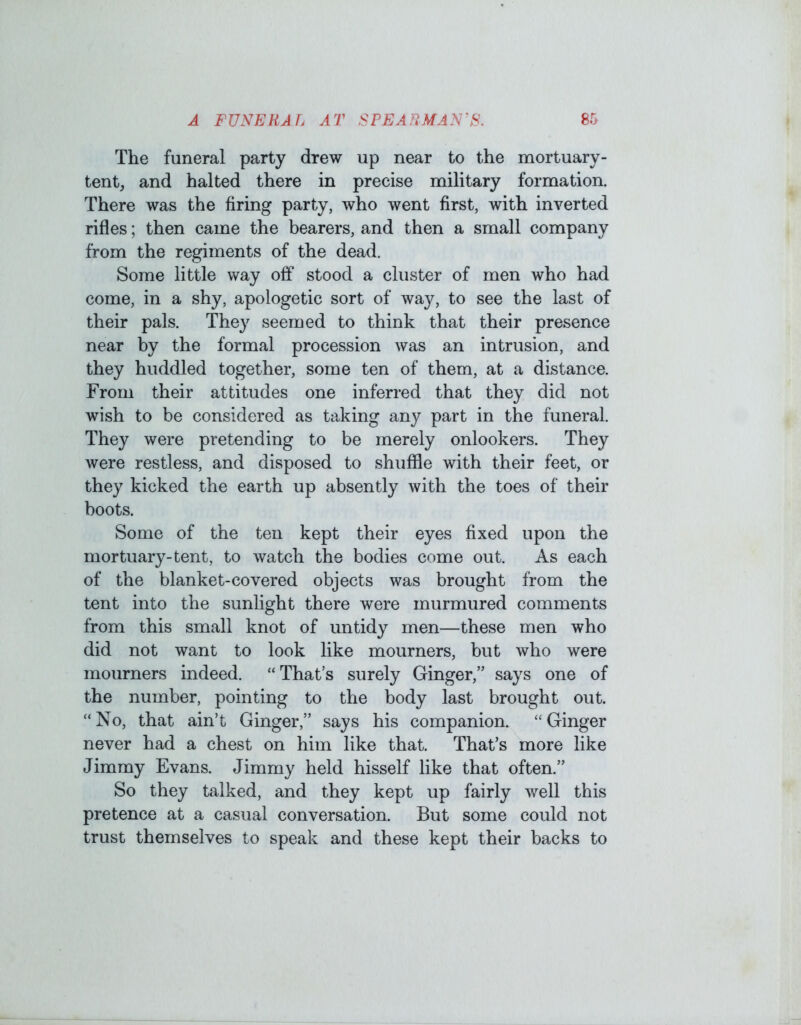 The funeral party drew up near to the mortuary- tent, and halted there in precise military formation. There was the firing party, who went first, with inverted rifles; then came the bearers, and then a small company from the regiments of the dead. Some little way off stood a cluster of men who had come, in a shy, apologetic sort of way, to see the last of their pals. They seemed to think that their presence near by the formal procession was an intrusion, and they huddled together, some ten of them, at a distance. From their attitudes one inferred that they did not wish to be considered as taking any part in the funeral. They were pretending to be merely onlookers. They were restless, and disposed to shuffle with their feet, or they kicked the earth up absently with the toes of their boots. Some of the ten kept their eyes fixed upon the mortuary-tent, to watch the bodies come out. As each of the blanket-covered objects was brought from the tent into the sunlight there were murmured comments from this small knot of untidy men—these men who did not want to look like mourners, but who were mourners indeed. “That’s surely Ginger,” says one of the number, pointing to the body last brought out. “No, that ain’t Ginger,” says his companion. “Ginger never had a chest on him like that. That’s more like Jimmy Evans. Jimmy held hisself like that often.” So they talked, and they kept up fairly well this pretence at a casual conversation. But some could not trust themselves to speak and these kept their backs to
