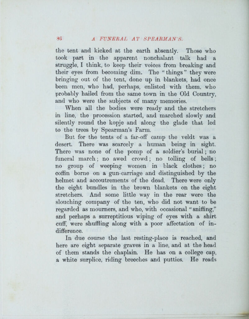the tent and kicked at the earth absently. Those who took part in the apparent nonchalant talk had a struggle, I think, to keep their voices from breaking and their eyes from becoming dim. The “ things ” they were bringing out of the tent, done up in blankets, had once been men, who had, perhaps, enlisted with them, who probably hailed from the same town in the Old Country, and who were the subjects of many memories. When all the bodies were read}'' and the stretchers in line, the procession started, and marched slowly and silently round the kopje and along the glade that led to the trees by Spearman’s Farm. But for the tents of a far-off camp the veldt was a desert. There was scarcely a human being in sight. There was none of the pomp of a soldier’s burial; no funeral march; no awed crowd; no tolling of bells; no group of weeping women in black clothes; no coffin borne on a gun-carriage and distinguished by the helmet and accoutrements of the dead. There were only the eight bundles in the brown blankets on the eight stretchers. And some httle way in the rear were the slouching company of the ten, who did not want to be regarded as mourners, and who, with occasional “ sniffing,” and perhaps a surreptitious wiping of eyes with a shirt cuff, were shuffling along with a poor affectation of in- difference. In due course the last resting-place is reached, and here are eight separate graves in a line, and at the head of them stands the chaplain. He has on a college cap, a white surplice, riding breeches and putties. He reads