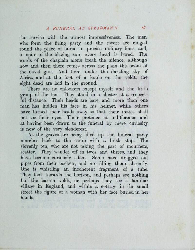 the service with the utmost impressiveness. The men who form the firing party and the escort are ranged round the place of burial in precise military lines, and, in spite of the blazing sun, every head is bared. The words of the chaplain alone break the silence, although now and then there comes across the plain the boom of the naval gun. And here, under the dazzling sky of Africa, and at the foot of a kopje on the veldt, the eight dead are laid in the ground. There are no onlookers except myself and the little group of the ten. They stand in a cluster at a respect- ful distance. Their heads are bare, and more than one man has hidden his face in his helmet, while others have turned their heads away so that their mates shall not see their eyes. Their pretence at indifference and at having been drawn to the funeral by mere curiosity is now of the very slenderest. As the graves are being filled up the funeral party marches back to the camp with a brisk step. The slovenly ten, who are not taking the part of mourners, scatter. They wander off in twos and threes, and they have become curiously silent. Some have dragged out pipes from their pockets, and are filling them absently. One is whistling an incoherent fragment of a tune. They look towards the horizon, and perhaps see nothing but the barren veldt, or perhaps they see a familiar village in England, and within a cottage in the small street the figure of a woman with her face buried in her hands.