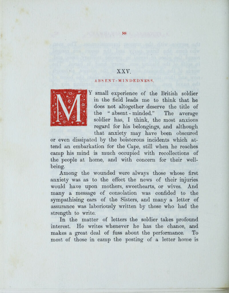 AFSENT-M INDKDNKSS. Y small experience of the British soldier in the field leads me to think that he does not altogether deserve the title of the “ absent - minded.” The average soldier has, I think, the most anxious regard for his belongings, and although that anxiety may have been obscured or even dissipated by the boisterous incidents which at- tend an embarkation for the Cape, still when he reaches camp his mind is much occupied with recollections of the people at home, and with concern for their well- being. Among the wounded were always those whose first anxiety was as to the effect the news of their injuries would have upon mothers, sweethearts, or wives. And many a message of consolation was confided to the sympathising ears of the Sisters, and many a letter of assurance was laboriously written by those who had the strength to write. In the matter of letters the soldier takes profound interest. He writes whenever he has the chance, and makes a great deal of fuss about the performance. To most of those in camp the posting of a letter home is
