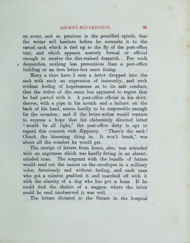 A BSENT-MINDEDNESS. an event, and so precious is the pencilled epistle, that the writer will hesitate before he commits it to the casual sack which is tied up to the fly of the post-office tent, and which appears scarcely formal or official enough to receive the dirt-stained despatch. For such despatches, nothing less pretentious than a post-office building or an iron letter-box seem fitting. Many a time have I seen a letter dropped into the sack with such an expression of insecurity, and such evident feeling of hopelessness as to its safe conduct, that the writer of the same has appeared to regret that he had parted with it. A post-office official in his shirt- sleeves, with a pipe in his mouth and a helmet on the back of his head, seems hardly to be responsible enough for the occasion; and if the letter-writer would venture to express a hope that his elaborately directed letter “ would be all right,” the post-office deity is apt to regard this concern with flippancy. “There’s the sack! Chuck the blooming thing in. It won’t break,” was about all the comfort he would get. The receipt of letters from home, also, was attended with an eagerness which was hardly fitting in an absent- minded man. The sergeant with the bundle of letters would read out the names on the envelopes in a military voice, ferociously and without feeling, and each man who got a missive grabbed it and marched off with it with the alacrity of a dog who has got a bone. If he could find the shelter of a waggon where the letter could be read unobserved it was well. The letters dictated to the Sisters in the hospital