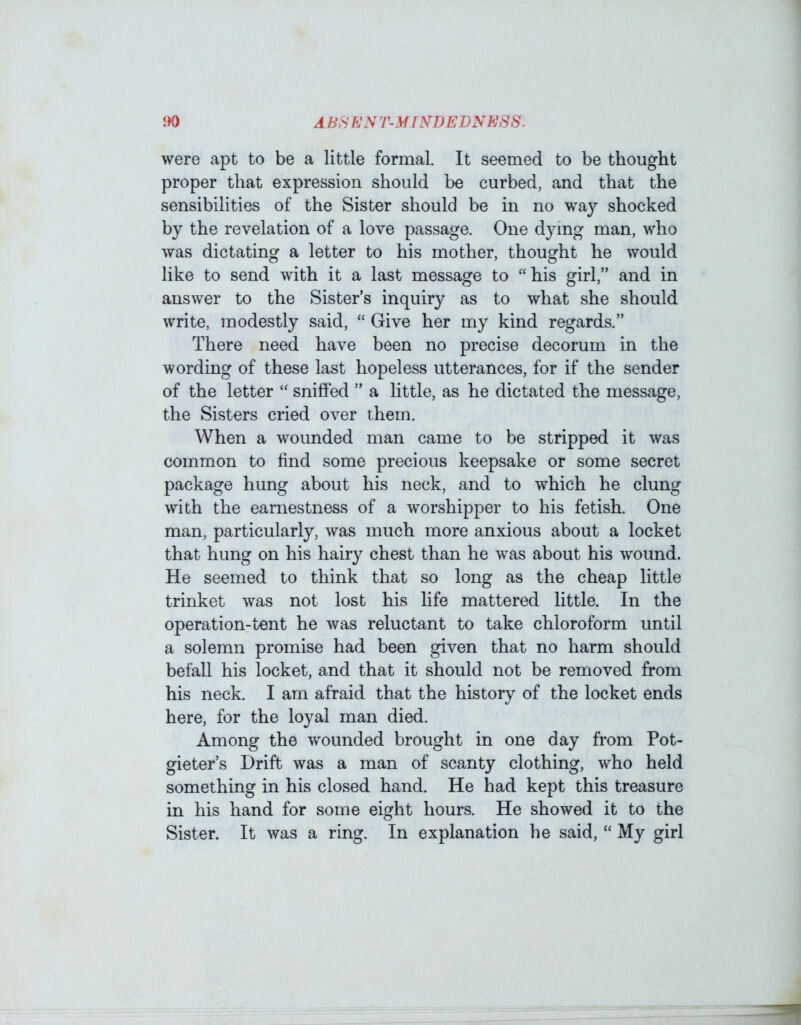 were apt to be a little formal. It seemed to be thought proper that expression should be curbed, and that the sensibilities of the Sister should be in no way shocked by the revelation of a love passage. One dying man, who was dictating a letter to his mother, thought he would like to send with it a last message to “his girl,” and in answer to the Sister’s inquiry as to what she should write, modestly said, “ Give her my kind regards.” There need have been no precise decorum in the wording of these last hopeless utterances, for if the sender of the letter “ sniffed ” a little, as he dictated the message, the Sisters cried over them. When a wounded man came to be stripped it was common to find some precious keepsake or some secret package hung about his neck, and to which he clung with the earnestness of a worshipper to his fetish. One man, particularly, was much more anxious about a locket that hung on his hairy chest than he was about his wound. He seemed to think that so long as the cheap little trinket was not lost his life mattered little. In the operation-tent he was reluctant to take chloroform until a solemn promise had been given that no harm should befall his locket, and that it should not be removed from his neck. I am afraid that the history of the locket ends here, for the loyal man died. Among the wounded brought in one day from Pot- gieter’s Drift was a man of scanty clothing, who held something in his closed hand. He had kept this treasure in his hand for some eight hours. He showed it to the Sister. It was a ring. In explanation he said, “ My girl