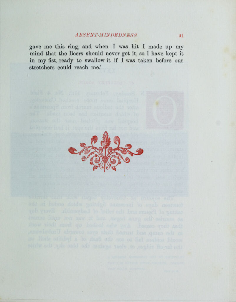 gave me this ring, and when I was hit I made up my mind that the Boers should never get it, so I have kept it in my fist, ready to swallow it if I was taken before our stretchers could reach me.’