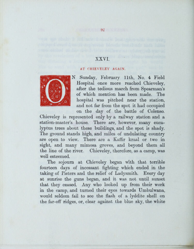 AT CHIEVELEY AGAIN. N Sunday, February 11th, No. 4 Field Hospital once more reached Chieveley, after the tedious march from Spearman’s of which mention has been made. The hospital was pitched near the station, and not far from the spot it had occupied on the day of the battle of Colenso. Chieveley is represented only by a railway station and a station-master’s house. There are, however, many euca- typtus trees about these buildings, and the spot is shady. The ground stands high, and miles of undulating country are open to view. There are a Kaffir kraal or two in sight, and many mimosa groves, and beyond them all the line of the river. Chieveley, therefore, as a camp, was well esteemed. The sojourn at Chieveley began with that terrible fourteen days of incessant fighting which ended in the taking of Pieters and the rehef of Ladysmith. Every day at sunrise the guns began, and it was not until sunset that they ceased. Any who looked up from their work in the camp, and turned their eyes towards Umbulwana, would seldom fail to see the flash of a lyddite shell on the far-ofl' ridges, or, clear against the blue sky, the white