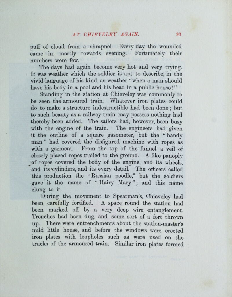 puff of cloud from a shrapnel. Every day the wounded came in, mostly towards evening. Fortunately their numbers were few. The days had again become very hot and very trying. It was weather which the soldier is apt to describe, in the vivid language of his kind, as weather “when a man should have his body in a pool and his head in a public-house! ” Standing in the station at Chieveley was commonly to be seen the armoured train. Whatever iron plates could do to make a structure indestructible had been done; but to such beauty as a railway train may possess nothing had thereby been added. The sailors had, however, been busy with the engine of the train. The engineers had given it the outline of a square gasometer, but the “handy man ” had covered the disfigured machine with ropes as with a garment. From the top of the funnel a veil of closely placed ropes trailed to the ground. A like panoply of ropes covered the body of the engine, and its wheels, and its *cylinders, and its every detail. The officers called this production the “Russian poodle,” but the soldiers gave it the name of “ Hairy Mary ”; and this name clung to it. During the movement to Spearman’s, Chieveley had been carefully fortified. A space round the station had been marked off by a very deep wire entanglement. Trenches had been dug, and some sort of a fort thrown up. There were entrenchments about the station-master s mild little house, and before the windows were erected iron plates with loopholes such as were used on the trucks of the armoured train. Similar iron plates formed