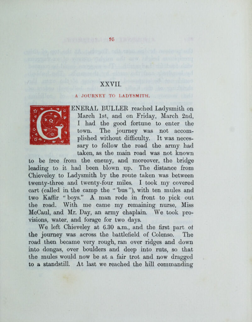 XXVII. A JOURNEY TO LADYSMITH. IENERAL BULLER reached Ladysmith on March 1st, and on Friday, March 2nd, I had the good fortune to enter the town. The journey was not accom- plished without difficulty. It was neces- sary to follow the road the army had taken, as the main road was not known to be free from the enemy, and moreover, the bridge leading to it had been blown up. The distance from Chieveley to Ladysmith by the route taken was between twenty-three and twenty-four miles. I took my covered cart (called in the camp the “ ’bus ”), with ten mules and two Kaffir “ boys.” A man rode in front to pick out the road. With me came my remaining nurse. Miss McCaul, and Mr. Day, an army chaplain. We took pro- visions, water, and forage for two days. We left Chieveley at 6.30 a.m., and the first part of the journey was across the battlefield of Colenso. The road then became very rough, ran over ridges and down into dongas, over boulders and deep into ruts, so that the mules would now be at a fair trot and now dragged to a standstill. At last we reached the hill commanding