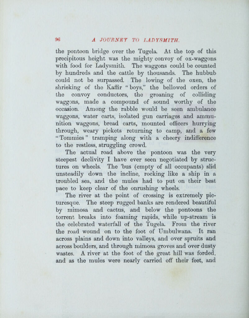 the pontoon bridge over the Tugela. At the top of this precipitous height was the mighty convoy of ox-waggons with food for Ladysmith. The waggons could be counted by hundreds and the cattle by thousands. The hubbub could not be surpassed. The lowing of the oxen, the shrieking of the Kaffir “boys,” the bellowed orders of the convoy conductors, the groaning of colliding waggons, made a compound of sound worthy of the occasion. Among the rabble would be seen ambulance waggons, water carts, isolated gun carriages and ammu- nition waggons, bread carts, mounted officers hurrying through, weary pickets returning to camp, and a few “ Tommies ” tramping along with a cheery indifference to the restless, struggling crowd. The ax3tual road above the pontoon was the very steepest declivity I have ever seen negotiated by struc- tures on wheels. The ’bus (empty of all occupants) slid unsteadily down the incline, rocking like a ship in a troubled sea, and the mules had to put on their best pace to keep clear of the onrushing wheels. The river at the point of crossing is extremely pic- turesque. The steep rugged banks are rendered beautiful by mimosa and cactus, and below the pontoons the torrent breaks into foaming rapids, while up-stream is the celebrated waterfall of the Tugela. From the river the road wound on to the foot of Umbulwana. It ran across plains and down into valleys, and over spruits and across boulders, and through mimosa groves and over dusty wastes. A river at the foot of the great hill was forded, and as the mules were nearly carried off their feet, and