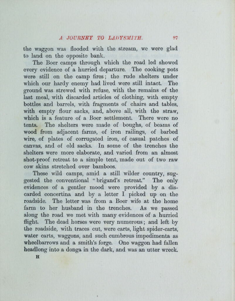 the waggon was flooded with the stream, we were glad to land on the opposite bank. The Boer camps through which the road led showed every evidence of a hurried departure. The cooking pots were still on the camp fires; the rude shelters under which our hardy enemy had lived were still intact. The ground was strewed with refuse, with the remains of the last meal, with discarded articles of clothing, with empty bottles and barrels, with fragments of chairs and tables, with empty flour sacks, and, above all, with the straw, which is a feature of a Boer settlement. There were no tents. The shelters were made of boughs, of beams of wood from adjacent farms, of iron railings, of barbed wire, of plates of corrugated iron, of casual patches of canvas, and of old sacks. In some of the trenches the shelters were more elaborate, and varied from an almost shot-proof retreat to a simple tent, made out of two raw cow skins stretched over bamboos. These wild camps, amid a still wilder country, sug- gested the conventional “brigand’s retreat.” The only evidences of a gentler mood were provided by a dis- carded concertina and by a letter I picked up on the roadside. The letter was from a Boer wife at the home farm to her husband in the trenches. As we passed along the road we met with many evidences of a hurried flight. The dead horses were very numerous; and left by the roadside, with traces cut, were carts, light spider-carts, water carts, waggons, and such cumbrous impedimenta as wheelbarrows and a smith’s forge. One waggon had fallen headlong into a donga in the dark, and was an utter wreck. H