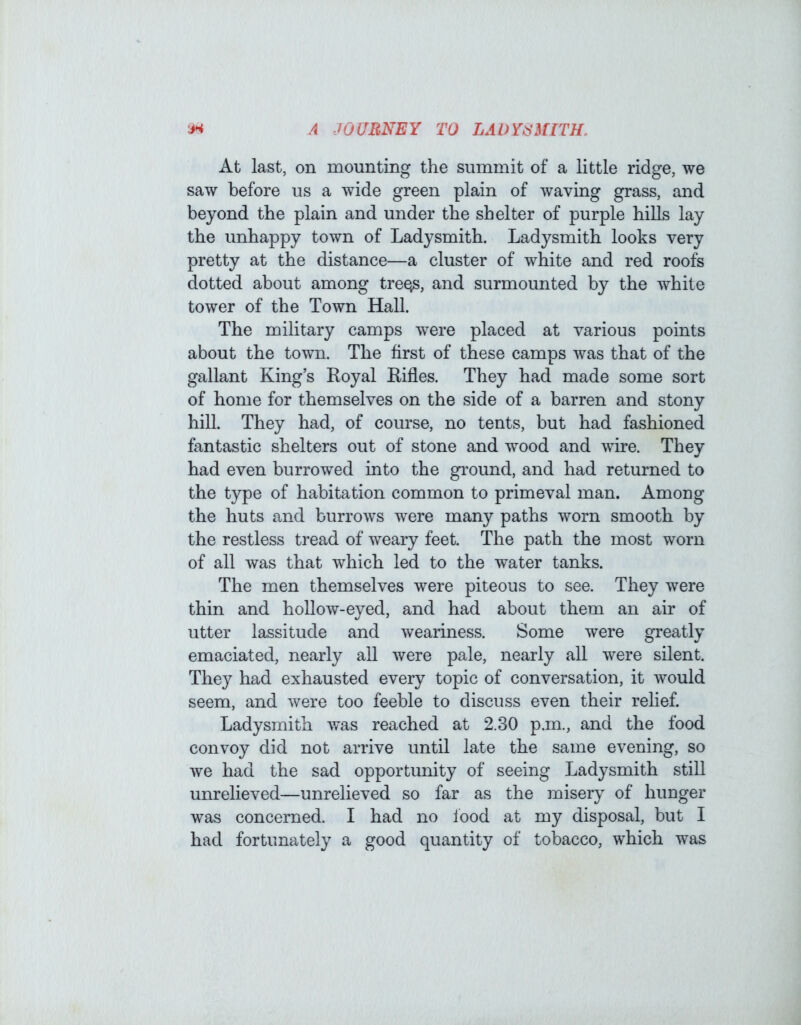 At last, on mounting the summit of a little ridge, we saw before us a wide green plain of waving grass, and beyond the plain and under the shelter of purple hills lay the unhappy town of Ladysmith. Ladysmith looks very pretty at the distance—a cluster of white and red roofs dotted about among tre^, and surmounted by the white tower of the Town Hall. The military camps were placed at various points about the town. The first of these camps was that of the gallant King’s Royal Rifles. They had made some sort of home for themselves on the side of a barren and stony hill. They had, of course, no tents, but had fashioned fantastic shelters out of stone and wood and wire. They had even burrowed into the ground, and had returned to the type of habitation common to primeval man. Among the huts and burrows were many paths worn smooth by the restless tread of weary feet. The path the most worn of all was that which led to the water tanks. The men themselves were piteous to see. They were thin and hollow-eyed, and had about them an air of utter lassitude and weariness. Some were greatly emaciated, nearly all were pale, nearly all were silent. They had exhausted every topic of conversation, it would seem, and were too feeble to discuss even their relief. Ladysmith was reached at 2.30 p.m,, and the food convoy did not arrive until late the same evening, so we had the sad opportunity of seeing Ladysmith still unrelieved—unrelieved so far as the misery of hunger was concerned. I had no Ibod at my disposal, but I had fortunately a good quantity of tobacco, which was