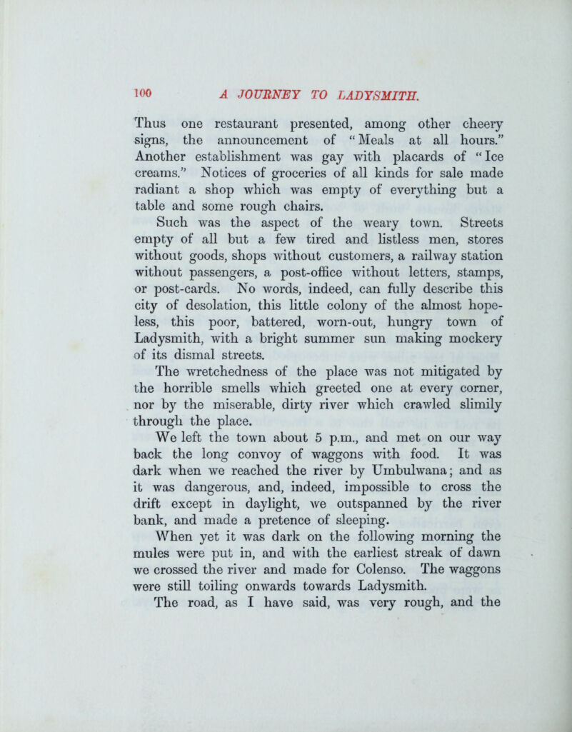 Thus one restaurant presented, among other cheery signs, the announcement of “ Meals at all hours.” Another establishment was gay with placards of “Ice creams.” Notices of groceries of all kinds for sale made radiant a shop which was empty of everything but a table and some rough chairs. Such was the aspect of the weary town. Streets empty of all but a few tired and hstless men, stores without goods, shops without customers, a railway station without passengers, a post-office without letters, stamps, or post-cards. No words, indeed, can fully describe this city of desolation, this little colony of the almost hope- less, this poor, battered, worn-out, hungry town of Ladysmith, with a bright summer sun making mockery of its dismal streets. The wretchedness of the place was not mitigated by the horrible smells which greeted one at every comer, nor by the miserable, dirty river which crawled slimily through the place. We left the town about 5 p.m., and met on our way back the long convoy of waggons with food. It was dark when we reached the river by Umbulwana; and as it was dangerous, and, indeed, impossible to cross the drift except in daylight, ^ve outspanned by the river bank, and made a pretence of sleeping. When yet it was dark on the following morning the mules were put in, and with the earliest streak of dawn we crossed the river and made for Colenso. The waggons were still toiling onwards towards Ladysmith. The road, as I have said, was very rough, and the