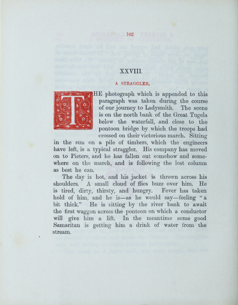 XXVIII. A STRAGGLER. RHE photograph which is appended to this paragraph was taken during the course of our journey to Ladysmith. The scene is on the north bank of the Great Tugela below the waterfall, and close to the pontoon bridge by which the troops had crossed on their victorious march. Sitting in the sun on a pile of timbers, which the engineers have left, is a typical straggler. His company has moved on to Pieters, and he has fallen out somehow and some- where on the march, and is following the lost column as best he can. The day is hot, and his jacket is thrown across his shoulders. A small cloud of flies buzz over him. He is tired, dirty, thirsty, and hungry. Fever has taken hold of him, and he is—as he would say—feeling “ a bit thick.” He is sitting by the river bank to await the first waggon across the pontoon on which a conductor will give him a lift. In the meantime some good Samaritan is getting him a drink of water from the stream.