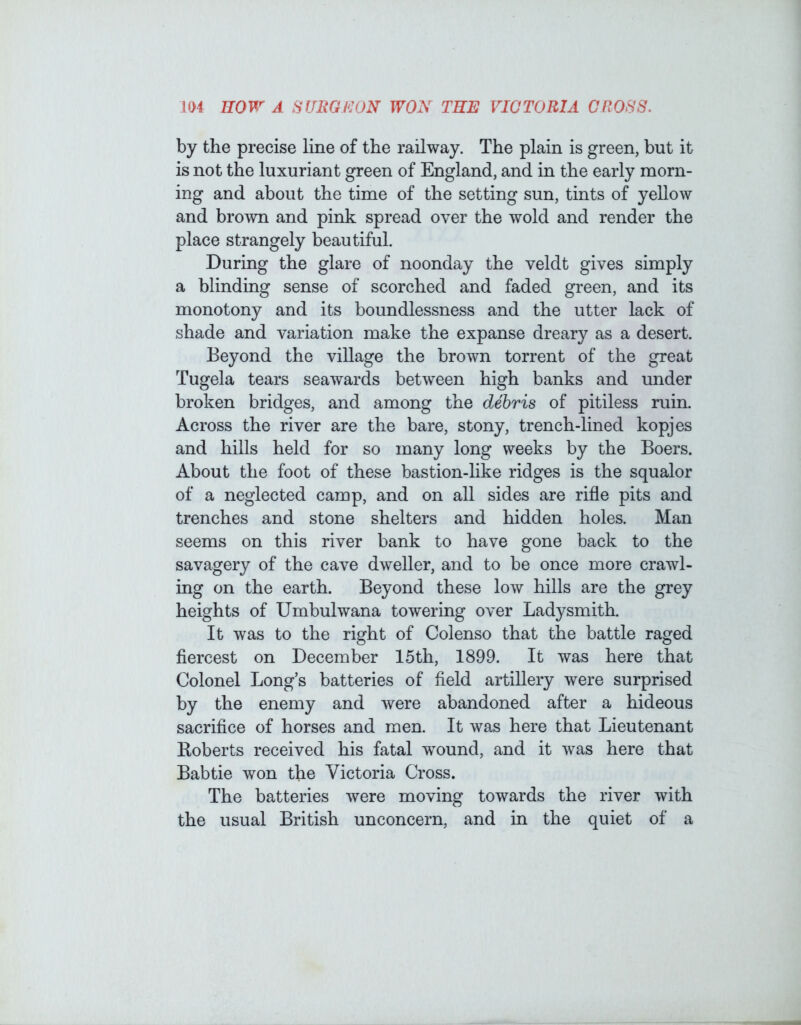 by the precise line of the railway. The plain is green, but it is not the luxuriant green of England, and in the early morn- ing and about the time of the setting sun, tints of yellow and brown and pink spread over the wold and render the place strangely beautiful. During the glare of noonday the veldt gives simply a blinding sense of scorched and faded green, and its monotony and its boundlessness and the utter lack of shade and variation make the expanse dreary as a desert. Beyond the village the brown torrent of the great Tugela tears seawards between high banks and imder broken bridges, and among the debris of pitiless ruin. Across the river are the bare, stony, trench-lined kopjes and hills held for so many long weeks by the Boers. About the foot of these bastion-like ridges is the squalor of a neglected camp, and on all sides are rifle pits and trenches and stone shelters and hidden holes. Man seems on this river bank to have gone back to the savagery of the cave dweller, and to be once more crawl- ing on the earth. Beyond these low hills are the grey heights of Umbulwana towering over Ladysmith. It was to the right of Colenso that the battle raged fiercest on December 15th, 1899. It was here that Colonel Long’s batteries of field artillery were surprised by the enemy and Avere abandoned after a hideous sacrifice of horses and men. It was here that Lieutenant Roberts received his fatal wound, and it Avas here that Babtie won the Victoria Cross. The batteries Avere moving towards the river with the usual British unconcern, and in the quiet of a