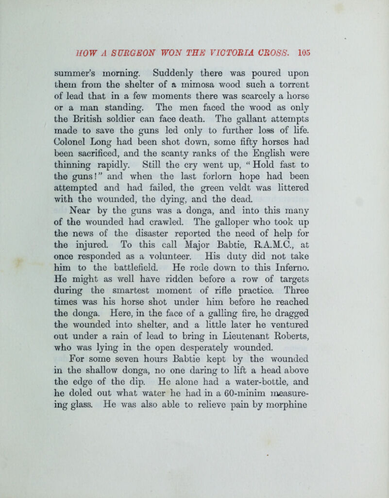 summer’s morning. Suddenly there was poured upon them from the shelter of a mimosa wood such a torrent of lead that in a few moments there was scarcely a horse or a man standing. The men faced the wood as only the British soldier can face death. The gallant attempts made to save the guns led only to further loss of life. Colonel Long had been shot down, some fifty horses had been sacrificed, and the scanty ranks of the English were thinning rapidly. Still the cry went up, “ Hold fast to the guns!” and when the last forlorn hope had been attempted and had failed, the green veldt was littered with the wounded, the dying, and the dead. Near by the guns was a donga, and into this many of the wounded had crawled. The galloper who took up the news of the disaster reported the need of help for the injured. To this call Major Bab tie, B.A.M.C., at once responded as a volunteer. His duty did not take him to the battlefield. He rode down to this Inferno. He might as well have ridden before a row of targets during the smartest moment of rifle practice. Three times was his horse shot under him before he reached the donga. Here, in the face of a galling fire, he dragged the wounded into shelter, and a little later he ventured out under a rain of lead to bring in Lieutenant Roberts, who was lying in the open desperately wounded. For some seven hours Babtie kept by the wounded in the shallow donga, no one daring to lift a head above the edge of the dip. He alone had a water-bottle, and he doled out what water he had in a 60-minim measure- ing glass. He was also able to relieve pain by morphine