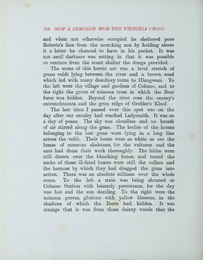 and when not otherwise occupied he sheltered poor Roberts’s face from the scorching sun by holding above it a letter he chanced to have in his pocket. It was not until darkness was setting in that it was possible to venture from the scant shelter the donga provided. The scene of this heroic act was a level stretch of green veldt lying between the river and a brown road which led with many desultory turns to Hlangwani. To the left were the village and gardens of Colenso, and to the right the grove of mimosa trees in which the Boer force was hidden. Beyond the river rose the enemy’s entrenchments and the grim ridge of Grobler’s Kloof The last time I passed over this spot w^as on the day after our cavalry had reached Ladysmith. It was on a day of peace. The sky was cloudless and no breath of air stirred along the grass. The bodies of the horses belonging to the lost guns were lying in a long line across the veldt. Their bones were as white as are the bones of museum skeletons, for the vultures and the ants had done their work thoroughly. The hides were still drawn over the bleaching bones, and round the necks of these ill-fated beasts were still the collars and the harness by which they had dragged the guns into action. There was an absolute stillness over the whole scene. To the left a train was being shunted at Colenso Station with leisurely persistence, for the day was hot and the sun dazzling. To the right were the mimosa gTOves, glorious with yellow blossom, in the shadows of which the Boers had hidden. It was strange that it was from these dainty woods that the
