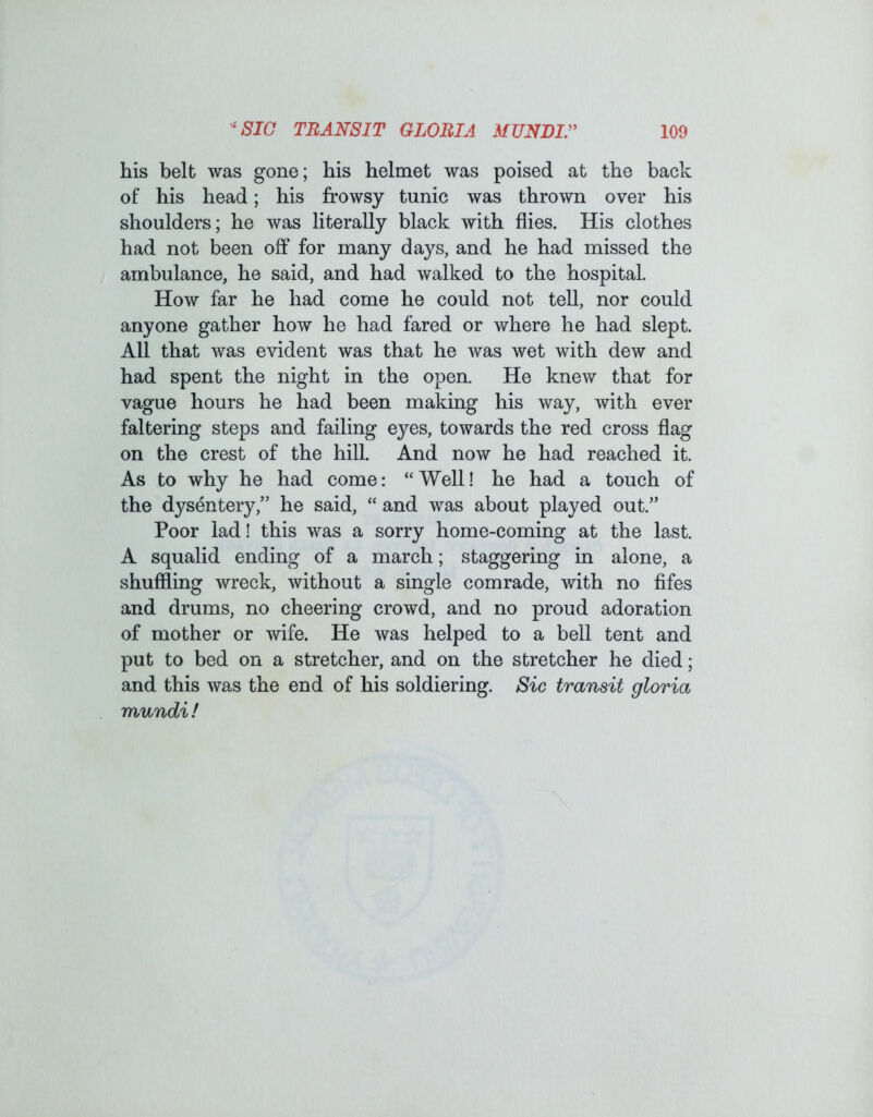 his belt was gone; his helmet was poised at the back of his head; his frowsy tunic was thrown over his shoulders; he was literally black with flies. His clothes had not been off for many days, and he had missed the ambulance, he said, and had walked to the hospital. How far he had come he could not tell, nor could anyone gather how he had fared or where he had slept. All that was evident was that he was wet with dew and had spent the night in the open. He knew that for vague hours he had been making his way, with ever faltering steps and failing eyes, towards the red cross flag on the crest of the hill. And now he had reached it. As to why he had come: “Well! he had a touch of the dysentery,” he said, “ and was about played out.” Poor lad! this was a sorry home-coming at the last. A squalid ending of a march; staggering in alone, a shuffling wreck, without a single comrade, with no fifes and drums, no cheering crowd, and no proud adoration of mother or wife. He was helped to a bell tent and put to bed on a stretcher, and on the stretcher he died; and this was the end of his soldiering. Sic transit gloria rrmndif