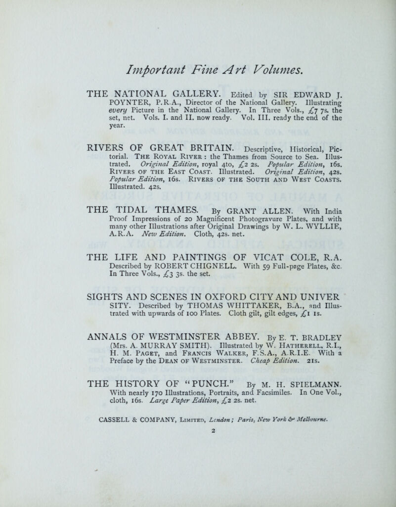 THE NATIONAL GALLERY. Edited by SIR EDWARD J. POYNTER, P.R.A., Director of the National Gallery. Illustrating every Picture in the National Gallery. In Three Vols., £] 7s. the set, net. Vols. I. and II. now ready. Vol. III. ready the end of the year. RIVERS OF GREAT BRITAIN. Descriptive, Historical, Pic- torial. The Royal River ; the Thames from Source to Sea. Illus- trated. Original Edition, royal 4to, £2 2s. Popular Edition, i6s. Rivers of the East Coast. Illustrated. Original Edition, 42s. Popular Edition, i6s. Rivers of the South and West Coasts. Illustrated. 42s. THE TIDAL THAMES. By GRANT ALLEN. With India Proof Impressions of 20 Magnificent Photogravure Plates, and with many other Illustrations after Original Drawings by W. L. WYLLIE, A.R.A. New Edition. Cloth, 42s. net. THE LIFE AND PAINTINGS OF VICAT COLE, R.A. Described by ROBERT CHIGNELL. With 59 Full-page Plates, &c. In Three Vols., ;^3 3s. the set. SIGHTS AND SCENES IN OXFORD CITY AND UNIVER SITY. Described by THOMAS WPHTTAKER, E.A., and Illus- trated with upwards of 100 Plates. Cloth gilt, gilt edges, £i is. ANNALS OF WESTMINSTER ABBEY. By E. T. BRADLEY (Mrs. A. MURRAY SMITH). Illustrated by W. Hatherell, R.I., H. M. Paget, and Francis Walker, F.S.A., A.R.I.E. With a Preface by the Dean of Westminster. Cheap Edition. 21s. THE HISTORY OF “PUNCH.” By M. H. SPIELMANN. With nearly 170 Illustrations, Portraits, and Facsimiles. In One Vol.^ cloth, i6s. Large Paper Edition, £2 2s. net.