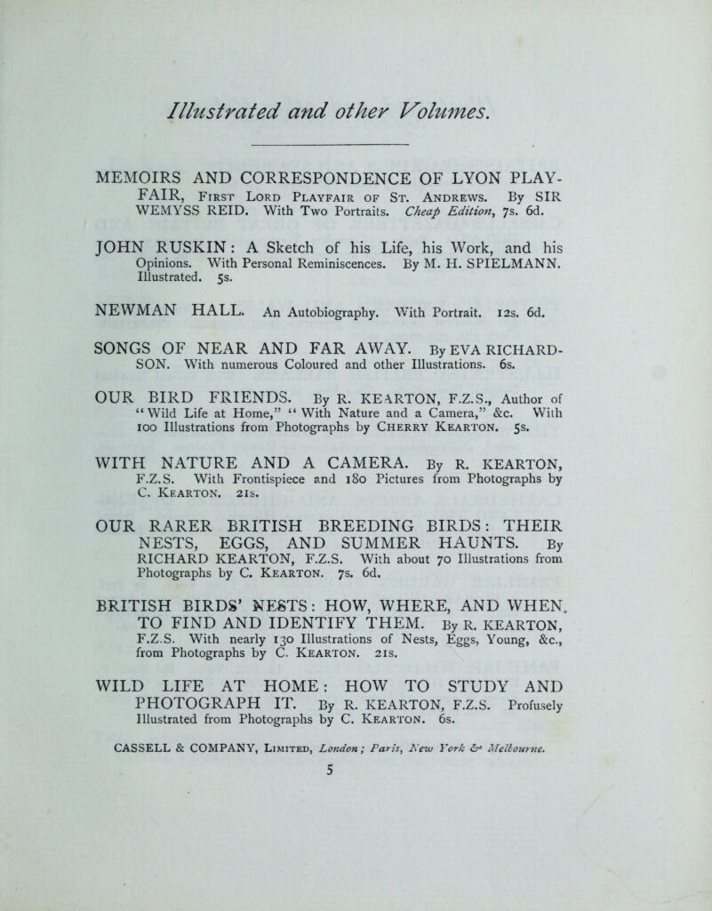 MEMOIRS AND CORRESPONDENCE OF LYON PLAY- FAIR, First Lord Playfair of St. Andrews. By SIR WEMYSS REID. With Two Portraits. Cheap Edition^ 7s. 6d. JOHN RUSKIN: A Sketch of his Life, his Work, and his Opinions. With Personal Reminiscences. By M. H. SPIELMANN. Illustrated. 5s. NEWMAN HALL. An Autobiography. With Portrait. 12s. 6d. SONGS OF NEAR AND FAR AWAY. By EVA RICHARD- SON. With numerous Coloured and other Illustrations. 6s. OUR BIRD FRIENDS. By R. KEARTON, F.Z.S., Author of “Wild Life at Home,” “ With Nature and a Camera,” &c. With 100 Illustrations from Photographs by Cherry Kearton. 5s. WITH NATURE AND A CAMERA. By R. KEARTON, F.Z.S. With Frontispiece and 180 Pictures from Photographs by C. Kearton. 21s. OUR RARER BRITISH BREEDING BIRDS: THEIR NESTS, EGGS, AND SUMMER HAUNTS. By RICHARD KEARTON, F.Z.S. With about 70 Illustrations from Photographs by C. Kearton. 7s. 6d. BRITISH BIRDS’ NESTS: HOW, WHERE, AND WHEN, TO FIND AND IDENTIFY THEM. By R. KEARTON, F.Z.S. With nearly 130 Illustrations of Nests, Eggs, Young, &c., from Photographs by C. Kearton. 21s. WILD LIFE AT HOME: HOW TO STUDY AND PHOTOGRAPH IT. By R. KEARTON, F.Z.S. Profusely Illustrated from Photographs by C. Kearton. 6s. CASSELL & COMPANY, Limited, London; Paris^ Hew York 6r> Mellourne.
