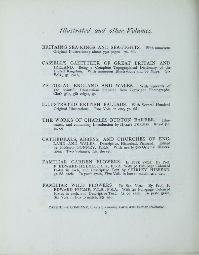 BRITAIN’S SEA-KINGS AND SEA-FIGHTS. With numerous Original Illustrations; about 750 pages. 7s. 6d. CASSELL’S GAZETTEER OF GREAT BRITAIN AND IRELAND. Being a Complete Topographical Dictionary of the United Kingdom. With numerous Illustrations and 60 Maps. Six Vols., 5s. each, PICTORIAL ENGLAND AND WALES. With upwards of 320 beautiful Illustrations prepared from Copyright Photographs. Cloth gilt, gilt edges, 9s. ILLUSTRATED BRITISH BALLADS. With Several Hundred Original Illustrations. Two Vols. in one, 7s. 6d. THE WORKS OF CHARLES BURTON BARBER. Illus- trated, and containing Introduction by Harry Furniss. Royal 4to, 7s. 6d. CATHEDRALS, ABBEYS, AND CHURCHES OF ENG- LAND AND WALES. Descriptive, Historical, Pictorial. Edited by Professor BONNEY, F.R.S. With nearly 500 Original Illustra- tions. Two Volumes, 12s. the set. FAMILIAR GARDEN FLOWERS, in Five Vols. By Prof. F. EDWARD HULME, F.L.S., F.S.A. With 40 Full-page Coloured Plates in each, and Descriptive Text by SHIRLEY HIBBERD. 3s. 6d. each. In paste grain, Five Vols. in box to match, 21s. net. FAMILIAR WILD FLOWERS. in Six Vols. By Prof. F. EDWARD HULME, F.L.S., F.S.A. With 40 Full-page Coloured Plates in each, and Descriptive Text. 3s. 6d. each. In paste grain. Six Vols. in Box to match, 25s. net. CASSELL & COMPANY, Limited, London; Paris, New York Melbourne.